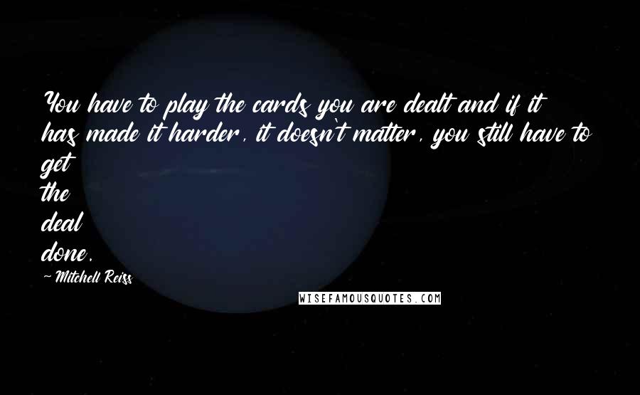 Mitchell Reiss Quotes: You have to play the cards you are dealt and if it has made it harder, it doesn't matter, you still have to get the deal done.