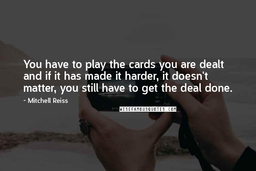 Mitchell Reiss Quotes: You have to play the cards you are dealt and if it has made it harder, it doesn't matter, you still have to get the deal done.