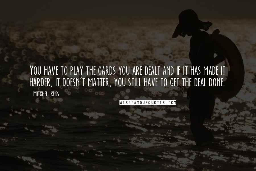 Mitchell Reiss Quotes: You have to play the cards you are dealt and if it has made it harder, it doesn't matter, you still have to get the deal done.