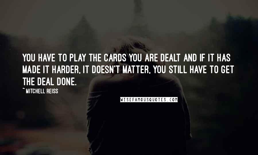 Mitchell Reiss Quotes: You have to play the cards you are dealt and if it has made it harder, it doesn't matter, you still have to get the deal done.