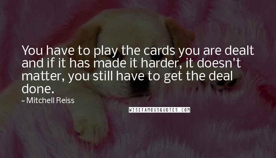 Mitchell Reiss Quotes: You have to play the cards you are dealt and if it has made it harder, it doesn't matter, you still have to get the deal done.