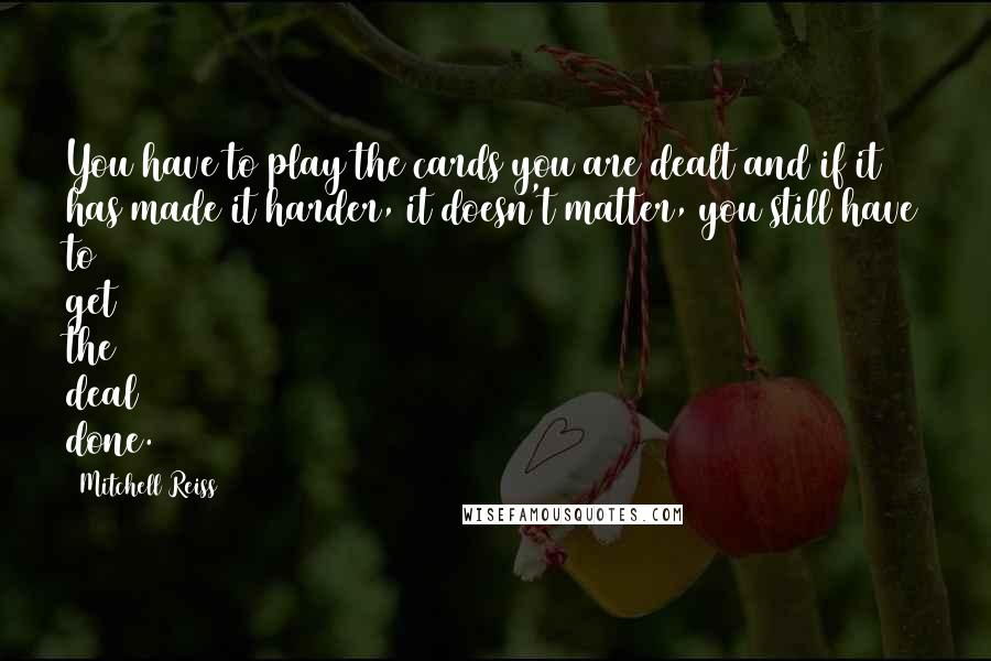 Mitchell Reiss Quotes: You have to play the cards you are dealt and if it has made it harder, it doesn't matter, you still have to get the deal done.