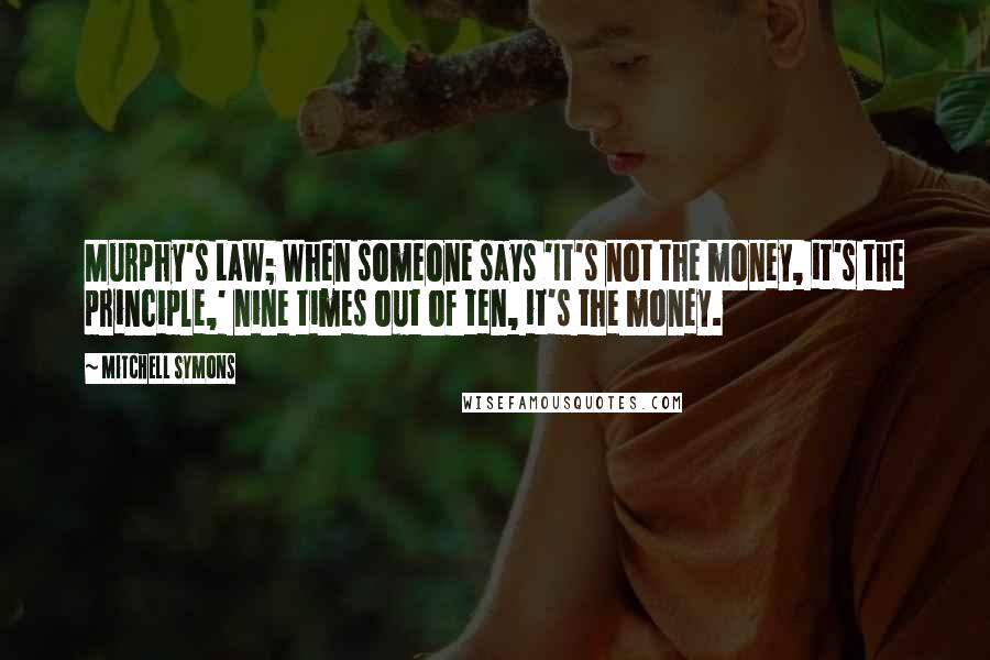 Mitchell Symons Quotes: Murphy's Law; When someone says 'It's not the money, it's the principle,' nine times out of ten, it's the money.