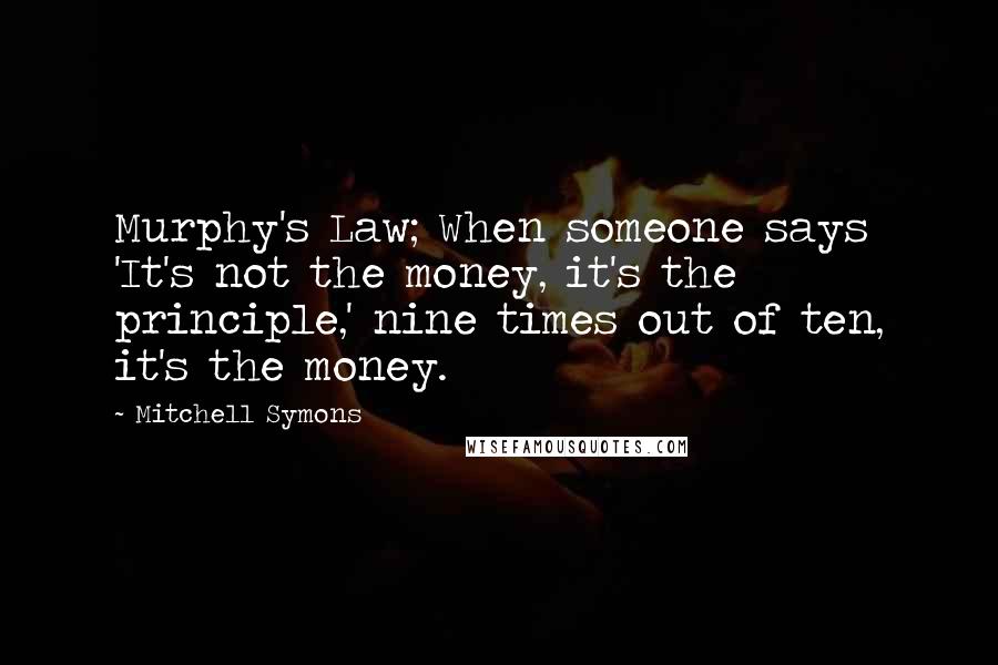 Mitchell Symons Quotes: Murphy's Law; When someone says 'It's not the money, it's the principle,' nine times out of ten, it's the money.
