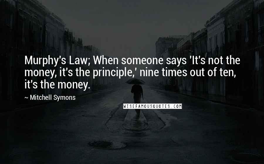Mitchell Symons Quotes: Murphy's Law; When someone says 'It's not the money, it's the principle,' nine times out of ten, it's the money.
