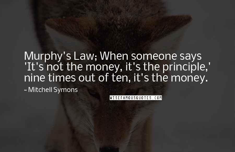 Mitchell Symons Quotes: Murphy's Law; When someone says 'It's not the money, it's the principle,' nine times out of ten, it's the money.