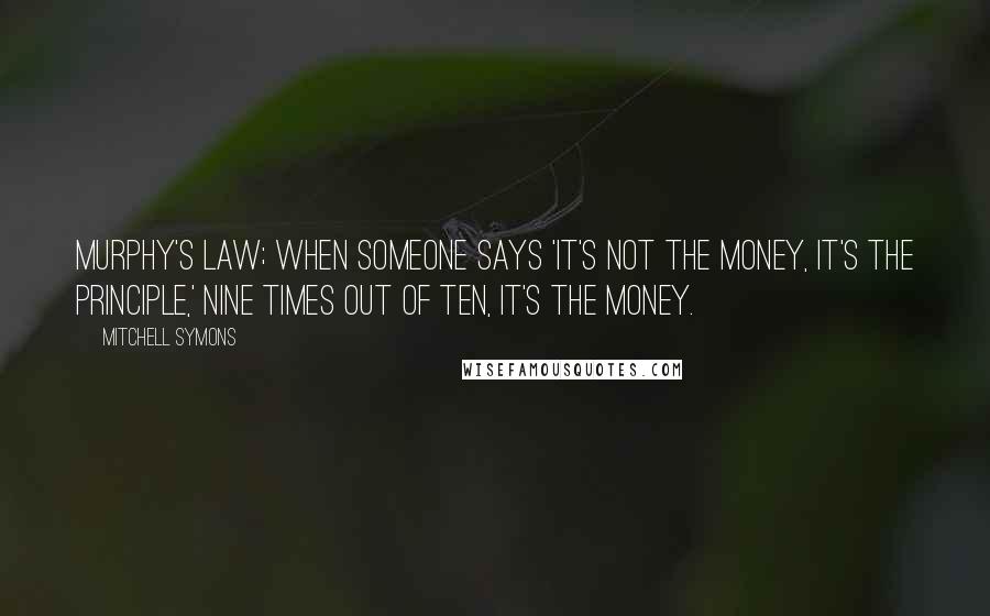 Mitchell Symons Quotes: Murphy's Law; When someone says 'It's not the money, it's the principle,' nine times out of ten, it's the money.