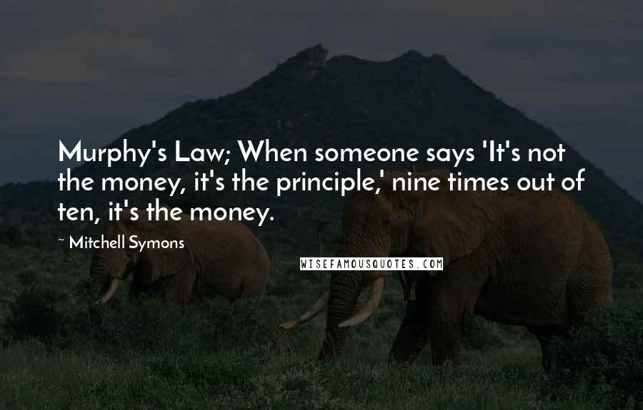 Mitchell Symons Quotes: Murphy's Law; When someone says 'It's not the money, it's the principle,' nine times out of ten, it's the money.