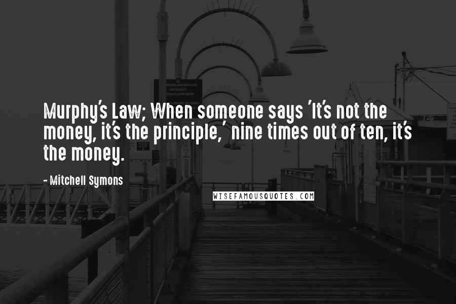 Mitchell Symons Quotes: Murphy's Law; When someone says 'It's not the money, it's the principle,' nine times out of ten, it's the money.