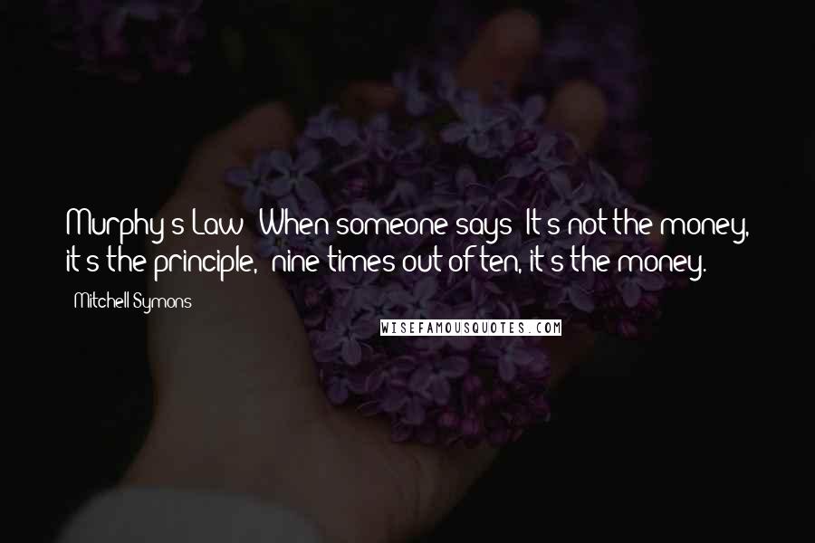 Mitchell Symons Quotes: Murphy's Law; When someone says 'It's not the money, it's the principle,' nine times out of ten, it's the money.