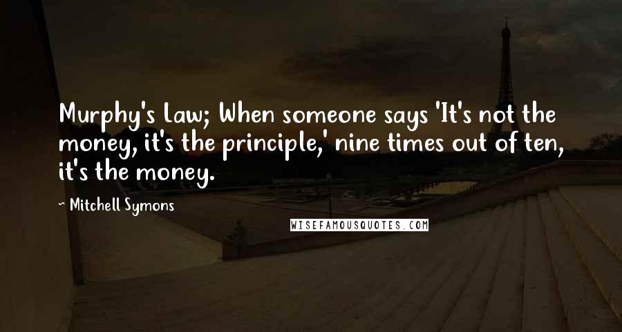 Mitchell Symons Quotes: Murphy's Law; When someone says 'It's not the money, it's the principle,' nine times out of ten, it's the money.