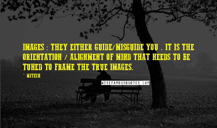 MITESH Quotes: IMAGES : THEY EITHER GUIDE/MISGUIDE YOU . IT IS THE ORIENTATION / ALIGNMENT OF MIND THAT NEEDS TO BE TUNED TO FRAME THE TRUE IMAGES.