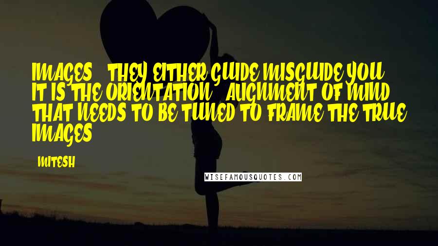 MITESH Quotes: IMAGES : THEY EITHER GUIDE/MISGUIDE YOU . IT IS THE ORIENTATION / ALIGNMENT OF MIND THAT NEEDS TO BE TUNED TO FRAME THE TRUE IMAGES.