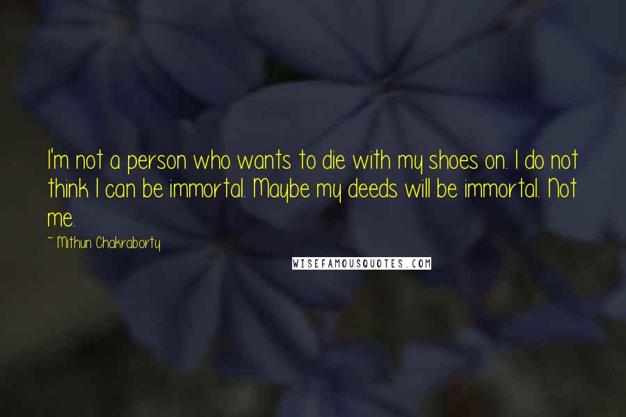 Mithun Chakraborty Quotes: I'm not a person who wants to die with my shoes on. I do not think I can be immortal. Maybe my deeds will be immortal. Not me.