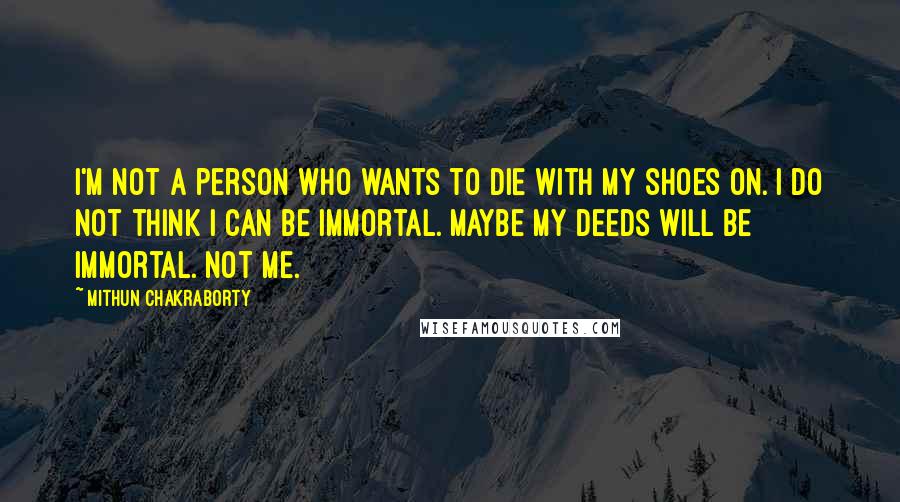 Mithun Chakraborty Quotes: I'm not a person who wants to die with my shoes on. I do not think I can be immortal. Maybe my deeds will be immortal. Not me.