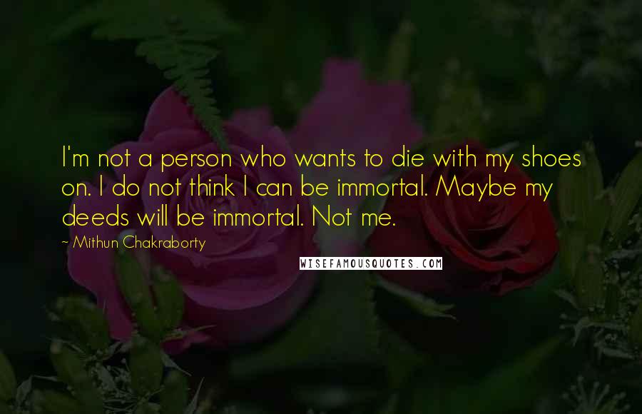 Mithun Chakraborty Quotes: I'm not a person who wants to die with my shoes on. I do not think I can be immortal. Maybe my deeds will be immortal. Not me.