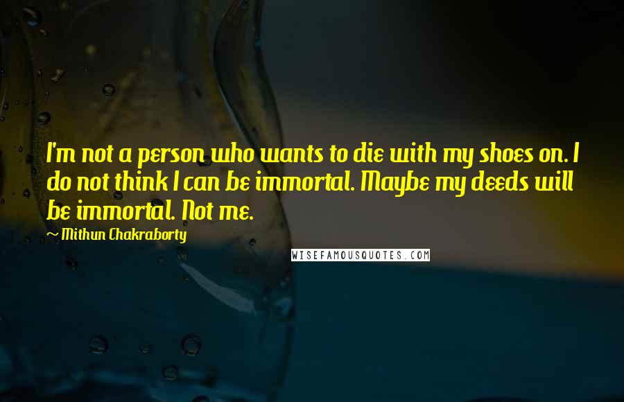 Mithun Chakraborty Quotes: I'm not a person who wants to die with my shoes on. I do not think I can be immortal. Maybe my deeds will be immortal. Not me.