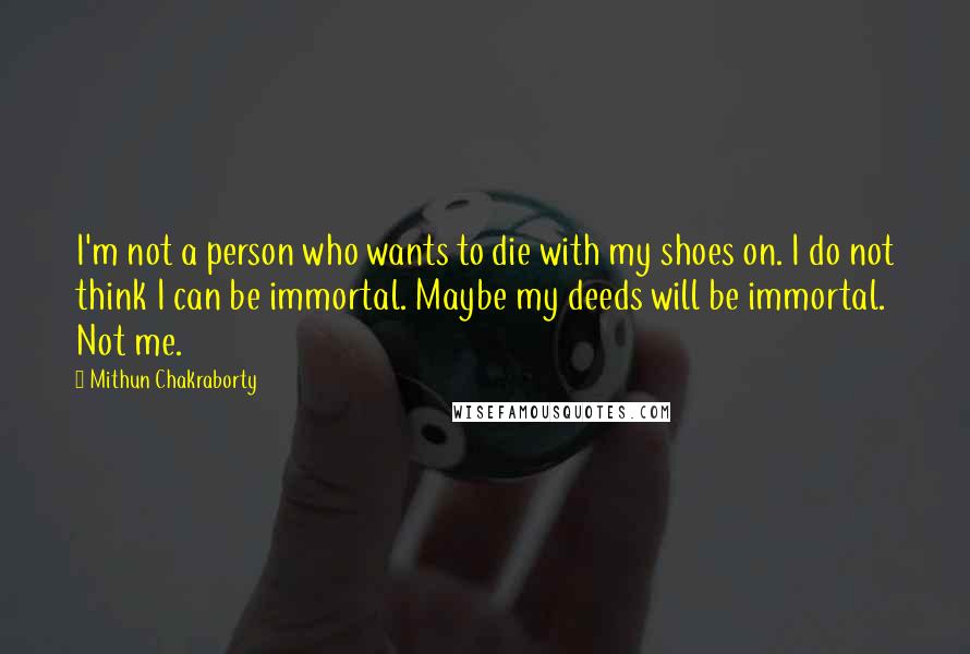 Mithun Chakraborty Quotes: I'm not a person who wants to die with my shoes on. I do not think I can be immortal. Maybe my deeds will be immortal. Not me.