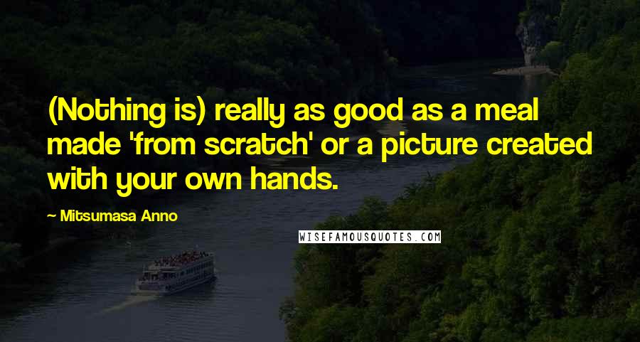 Mitsumasa Anno Quotes: (Nothing is) really as good as a meal made 'from scratch' or a picture created with your own hands.