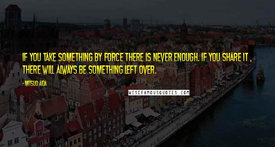 Mitsuo Aida Quotes: If you take something by force there is never enough. If you share it , there will always be something left over.