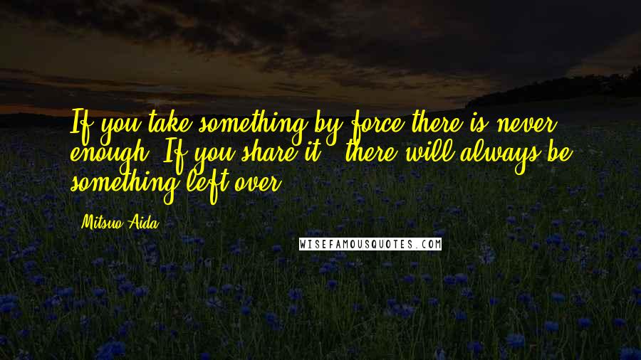 Mitsuo Aida Quotes: If you take something by force there is never enough. If you share it , there will always be something left over.