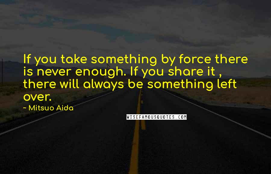Mitsuo Aida Quotes: If you take something by force there is never enough. If you share it , there will always be something left over.