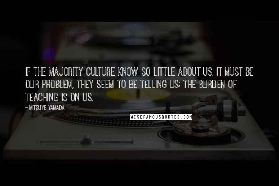 Mitsuye Yamada Quotes: If the majority culture know so little about us, it must be our problem, they seem to be telling us; the burden of teaching is on us.