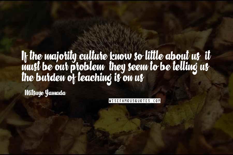 Mitsuye Yamada Quotes: If the majority culture know so little about us, it must be our problem, they seem to be telling us; the burden of teaching is on us.