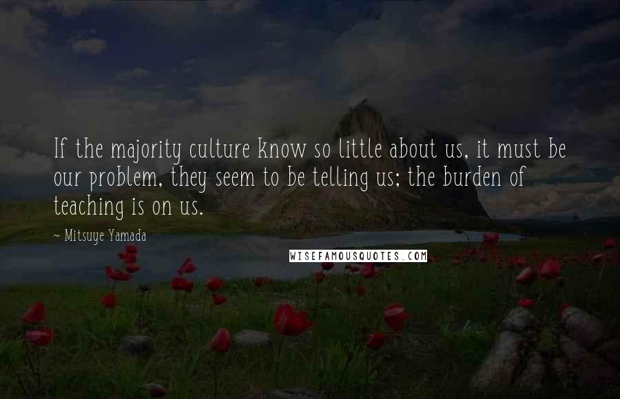 Mitsuye Yamada Quotes: If the majority culture know so little about us, it must be our problem, they seem to be telling us; the burden of teaching is on us.
