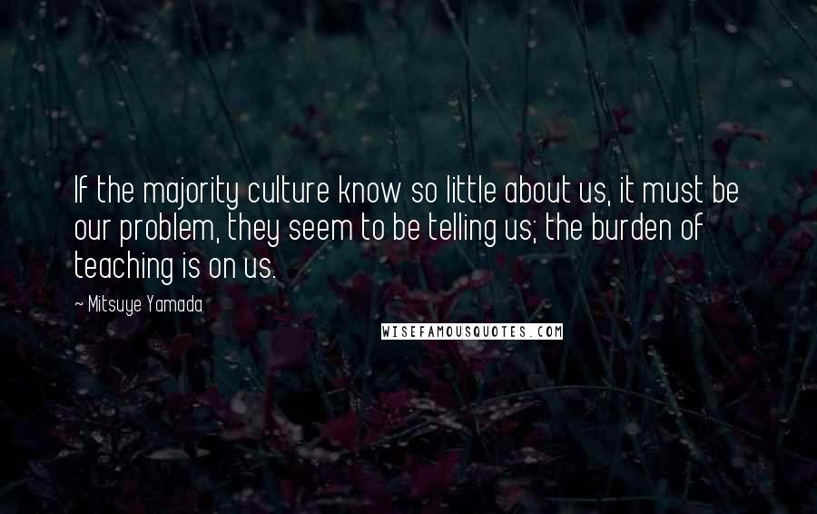 Mitsuye Yamada Quotes: If the majority culture know so little about us, it must be our problem, they seem to be telling us; the burden of teaching is on us.