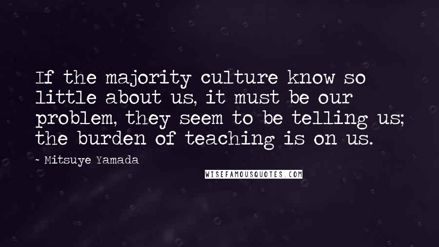 Mitsuye Yamada Quotes: If the majority culture know so little about us, it must be our problem, they seem to be telling us; the burden of teaching is on us.