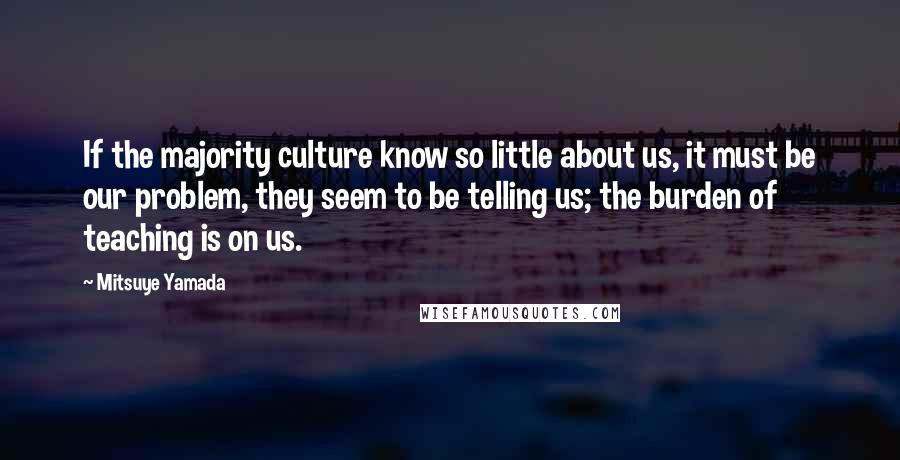 Mitsuye Yamada Quotes: If the majority culture know so little about us, it must be our problem, they seem to be telling us; the burden of teaching is on us.