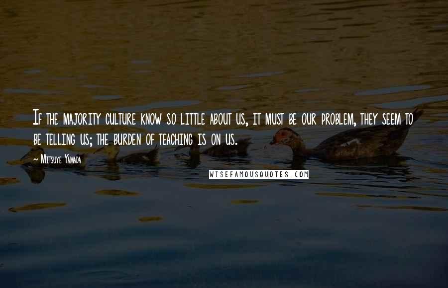 Mitsuye Yamada Quotes: If the majority culture know so little about us, it must be our problem, they seem to be telling us; the burden of teaching is on us.