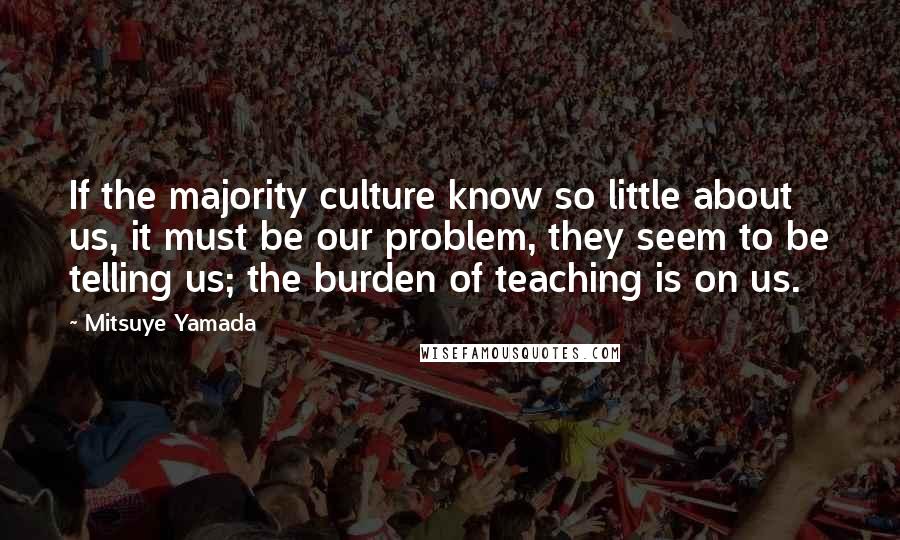 Mitsuye Yamada Quotes: If the majority culture know so little about us, it must be our problem, they seem to be telling us; the burden of teaching is on us.