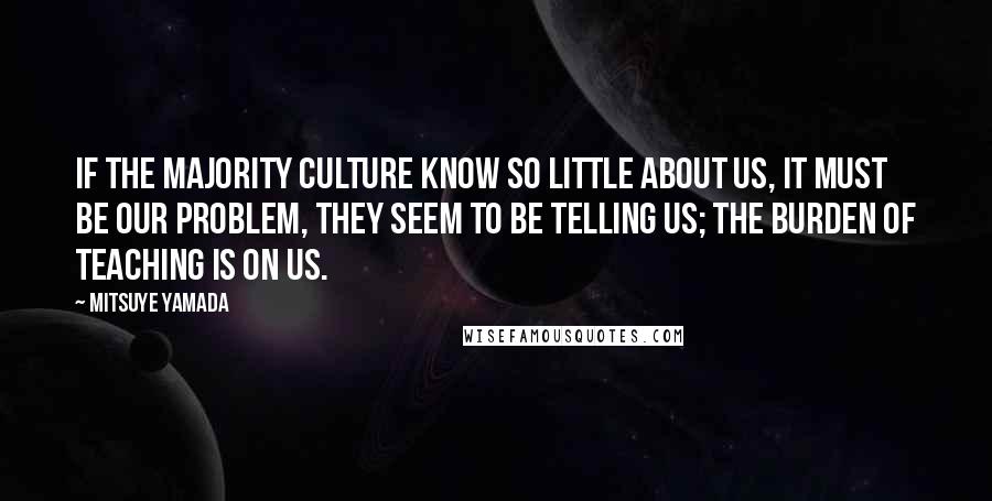 Mitsuye Yamada Quotes: If the majority culture know so little about us, it must be our problem, they seem to be telling us; the burden of teaching is on us.