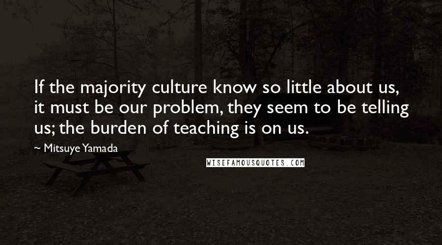 Mitsuye Yamada Quotes: If the majority culture know so little about us, it must be our problem, they seem to be telling us; the burden of teaching is on us.