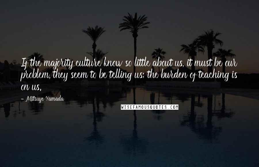 Mitsuye Yamada Quotes: If the majority culture know so little about us, it must be our problem, they seem to be telling us; the burden of teaching is on us.