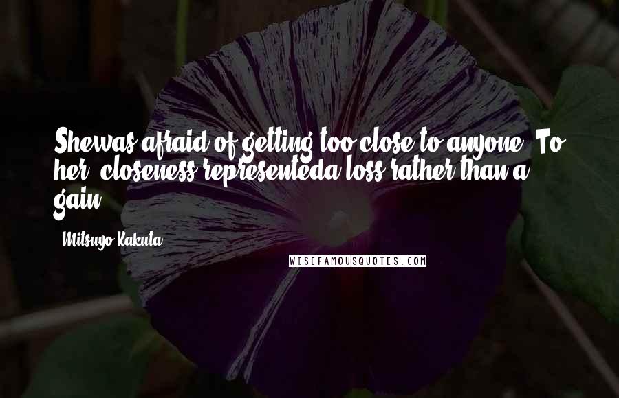 Mitsuyo Kakuta Quotes: Shewas afraid of getting too close to anyone. To her, closeness representeda loss rather than a gain.