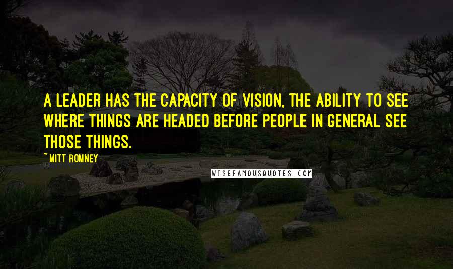 Mitt Romney Quotes: A leader has the capacity of vision, the ability to see where things are headed before people in general see those things.