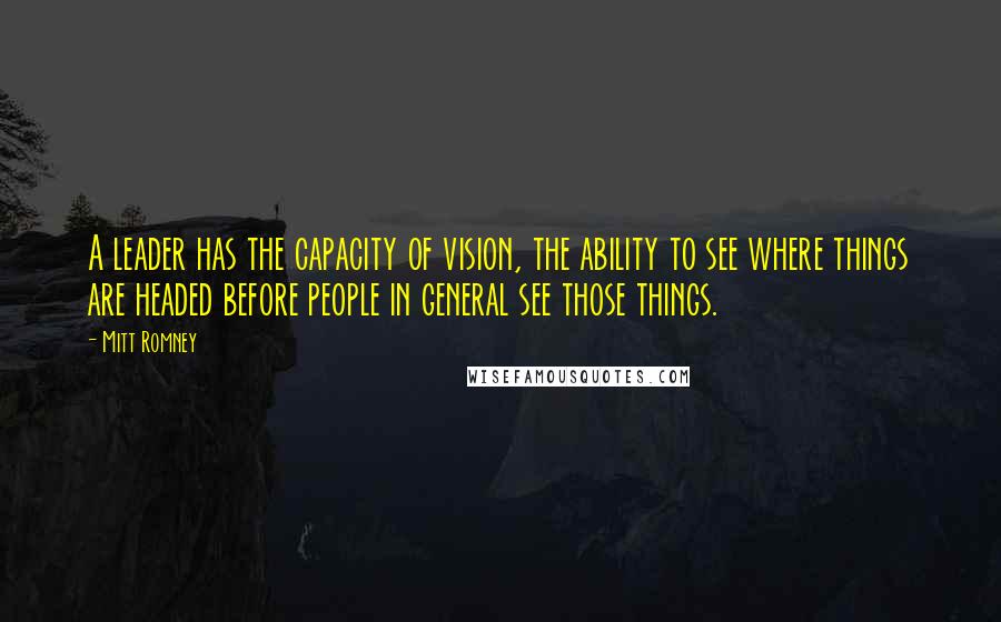 Mitt Romney Quotes: A leader has the capacity of vision, the ability to see where things are headed before people in general see those things.