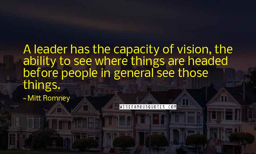 Mitt Romney Quotes: A leader has the capacity of vision, the ability to see where things are headed before people in general see those things.