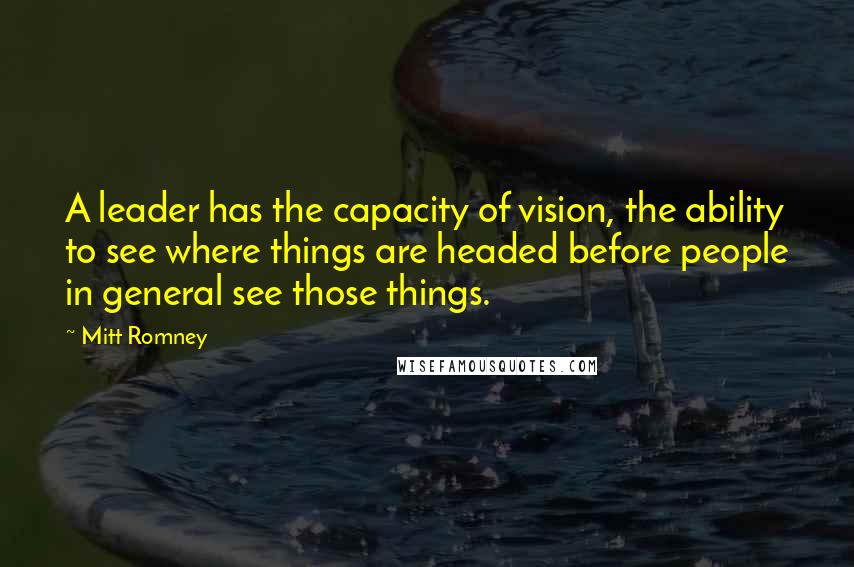 Mitt Romney Quotes: A leader has the capacity of vision, the ability to see where things are headed before people in general see those things.