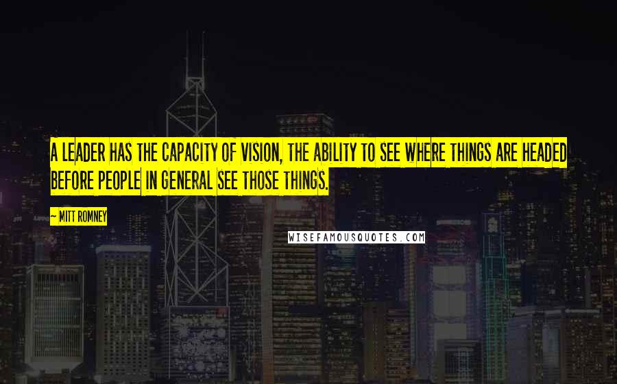 Mitt Romney Quotes: A leader has the capacity of vision, the ability to see where things are headed before people in general see those things.