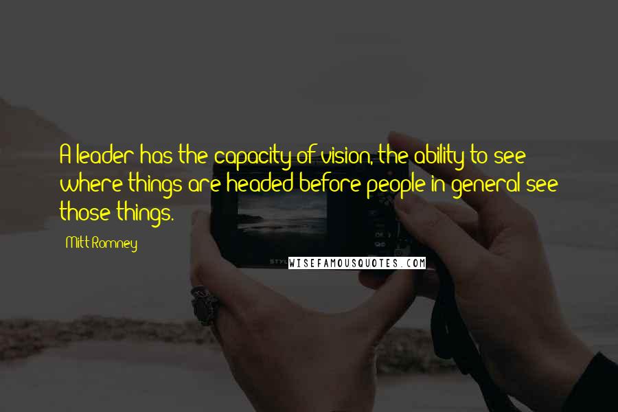 Mitt Romney Quotes: A leader has the capacity of vision, the ability to see where things are headed before people in general see those things.