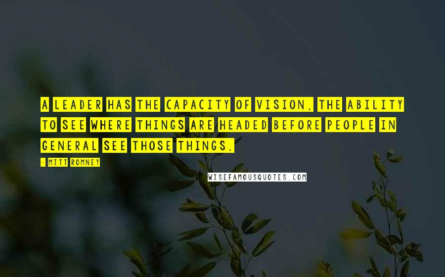 Mitt Romney Quotes: A leader has the capacity of vision, the ability to see where things are headed before people in general see those things.