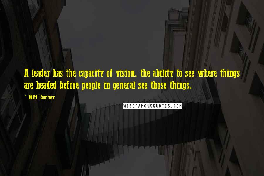 Mitt Romney Quotes: A leader has the capacity of vision, the ability to see where things are headed before people in general see those things.