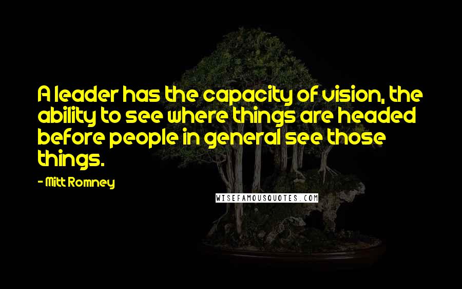 Mitt Romney Quotes: A leader has the capacity of vision, the ability to see where things are headed before people in general see those things.