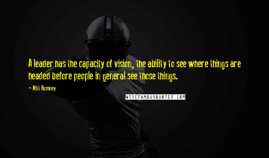 Mitt Romney Quotes: A leader has the capacity of vision, the ability to see where things are headed before people in general see those things.