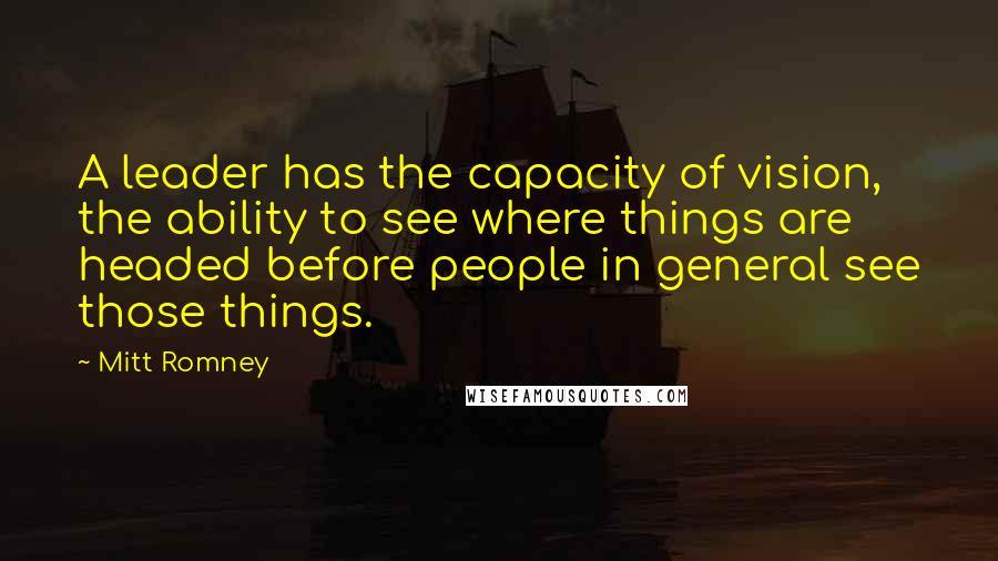 Mitt Romney Quotes: A leader has the capacity of vision, the ability to see where things are headed before people in general see those things.