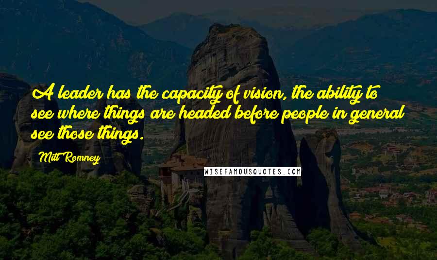 Mitt Romney Quotes: A leader has the capacity of vision, the ability to see where things are headed before people in general see those things.